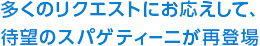 多くのリクエストにお応えして、待望のスパゲティーニが再登場。
